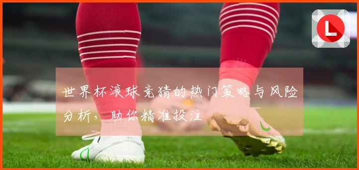 世界杯滚球竞猜的热门策略与风险分析，助你精准投注
